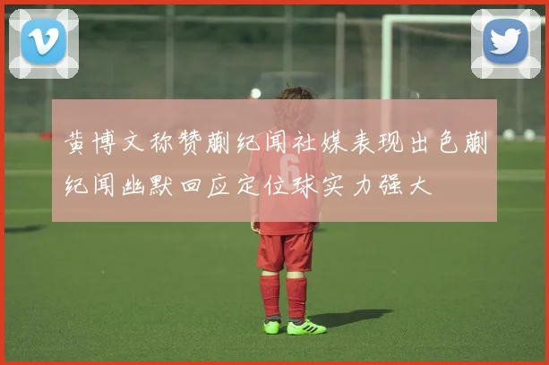 黄博文称赞蒯纪闻社媒表现出色蒯纪闻幽默回应定位球实力强大