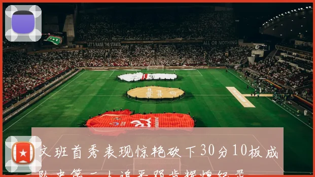 文班首秀表现惊艳砍下30分10板成队史第二人追平邓肯辉煌纪录