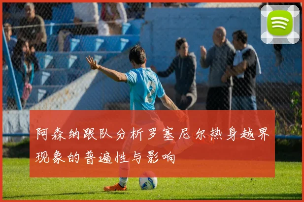 阿森纳跟队分析罗塞尼尔热身越界现象的普遍性与影响