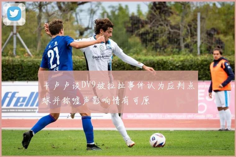 卡卢卢谈DV9被拉扯事件认为应判点球并称嘘声影响情有可原