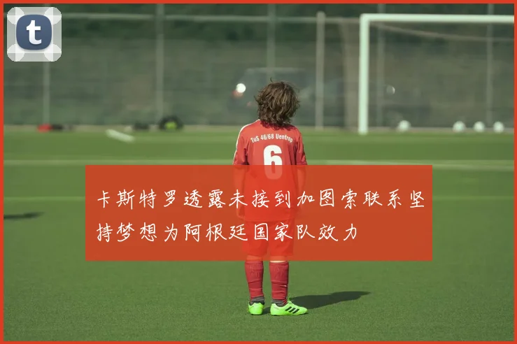 卡斯特罗透露未接到加图索联系坚持梦想为阿根廷国家队效力