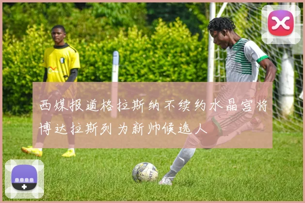 西媒报道格拉斯纳不续约水晶宫将博达拉斯列为新帅候选人