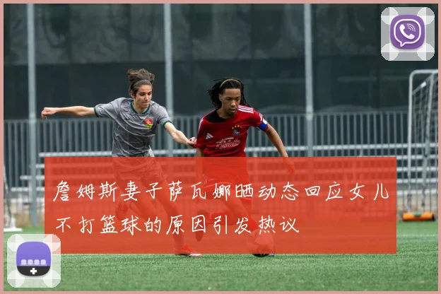 詹姆斯妻子萨瓦娜晒动态回应女儿不打篮球的原因引发热议