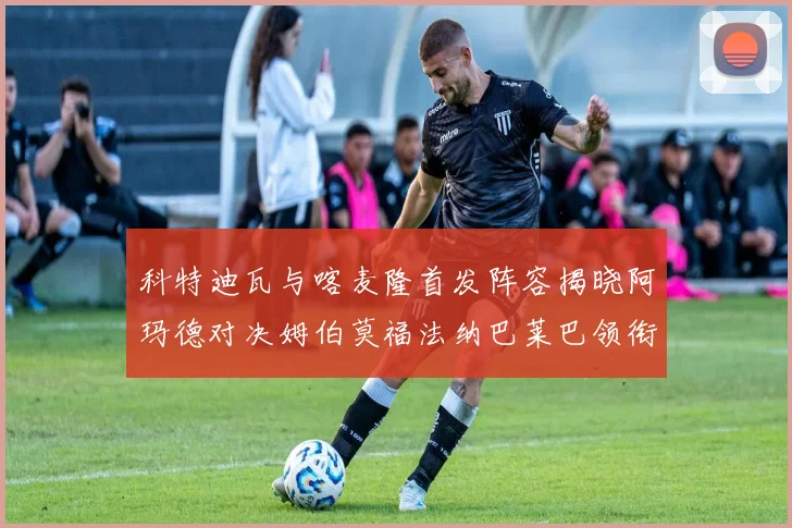 科特迪瓦与喀麦隆首发阵容揭晓阿玛德对决姆伯莫福法纳巴莱巴领衔出战