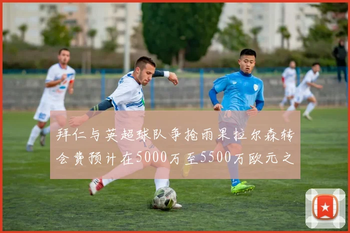 拜仁与英超球队争抢雨果拉尔森转会费预计在5000万至5500万欧元之间