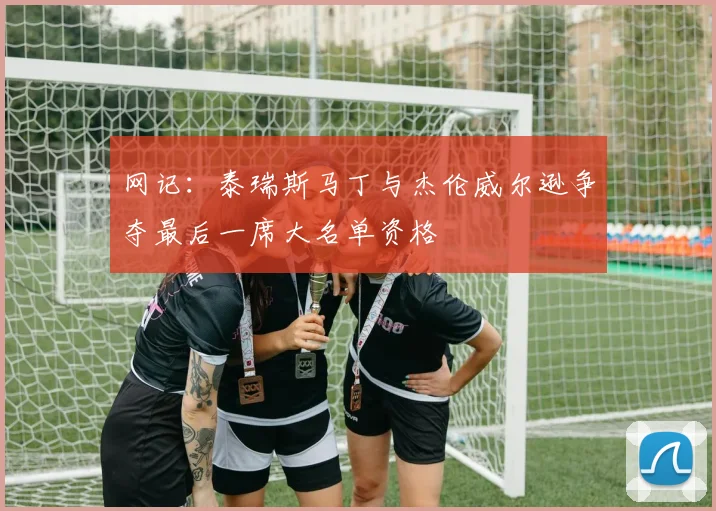 网记：泰瑞斯马丁与杰伦威尔逊争夺最后一席大名单资格
