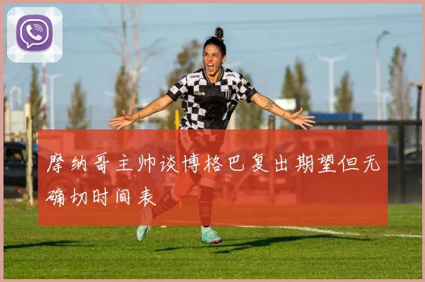 摩纳哥主帅谈博格巴复出期望但无确切时间表