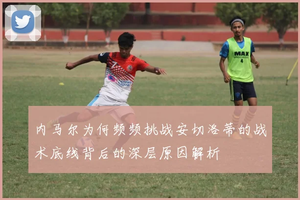内马尔为何频频挑战安切洛蒂的战术底线背后的深层原因解析