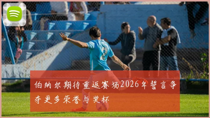 伯纳尔期待重返赛场2026年誓言争夺更多荣誉与奖杯