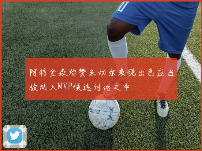 阿特金森称赞米切尔表现出色应当被纳入MVP候选讨论之中