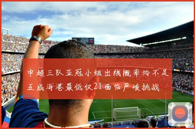 中超三队亚冠小组出线概率均不足五成海港最低仅21面临严峻挑战