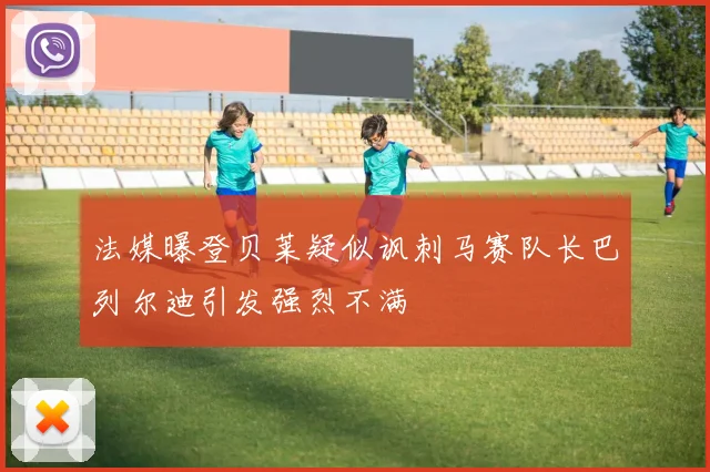 法媒曝登贝莱疑似讽刺马赛队长巴列尔迪引发强烈不满