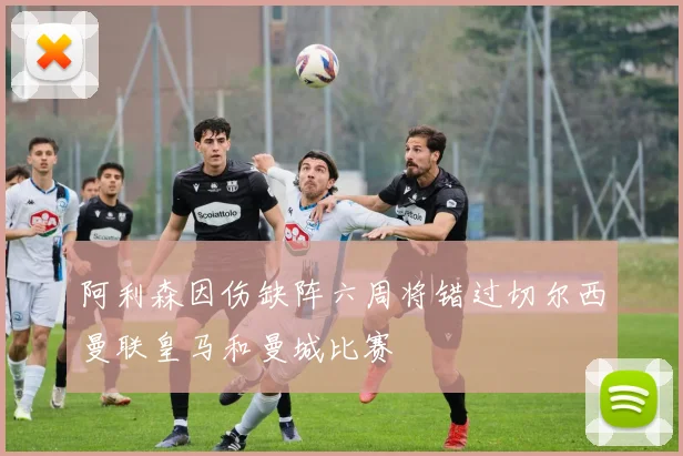 阿利森因伤缺阵六周将错过切尔西曼联皇马和曼城比赛