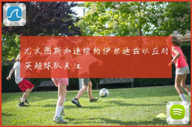 尤文图斯加速续约伊尔迪兹以应对英超球队关注