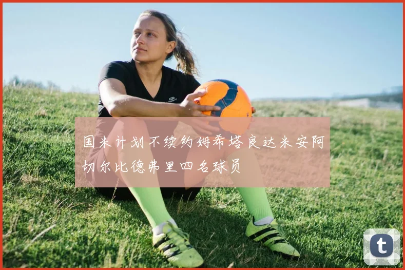 国米计划不续约姆希塔良达米安阿切尔比德弗里四名球员