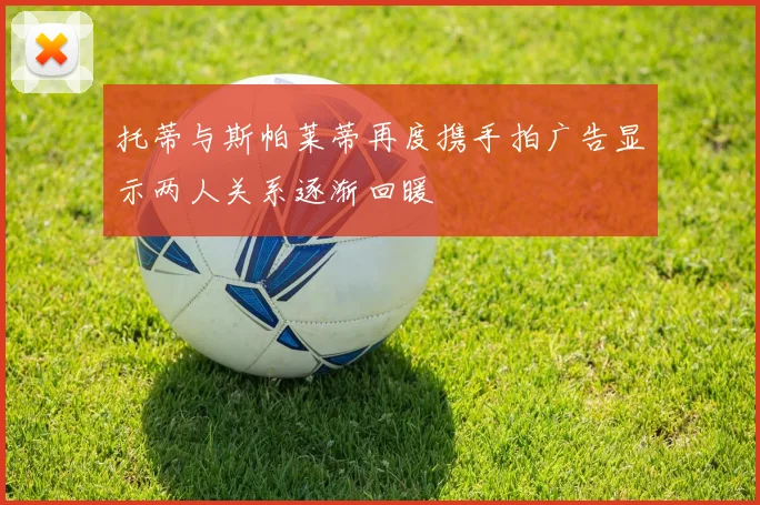 托蒂与斯帕莱蒂再度携手拍广告显示两人关系逐渐回暖