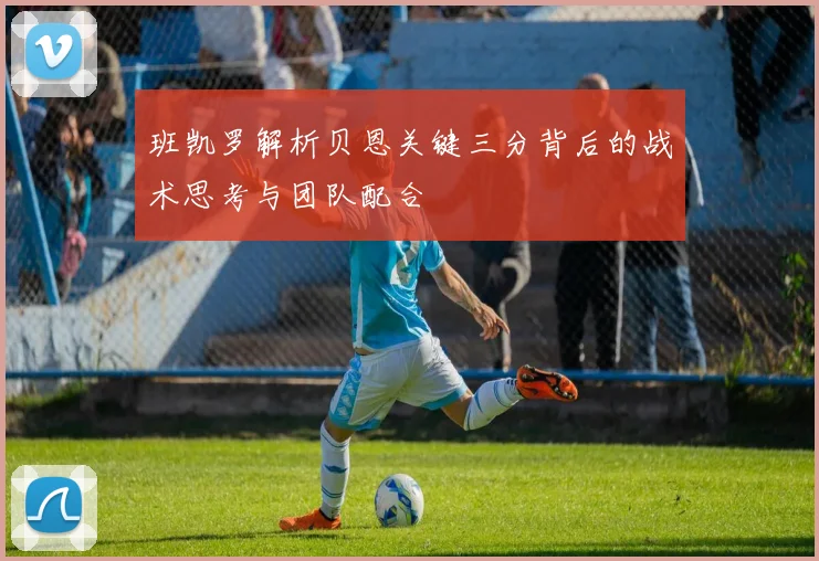 班凯罗解析贝恩关键三分背后的战术思考与团队配合