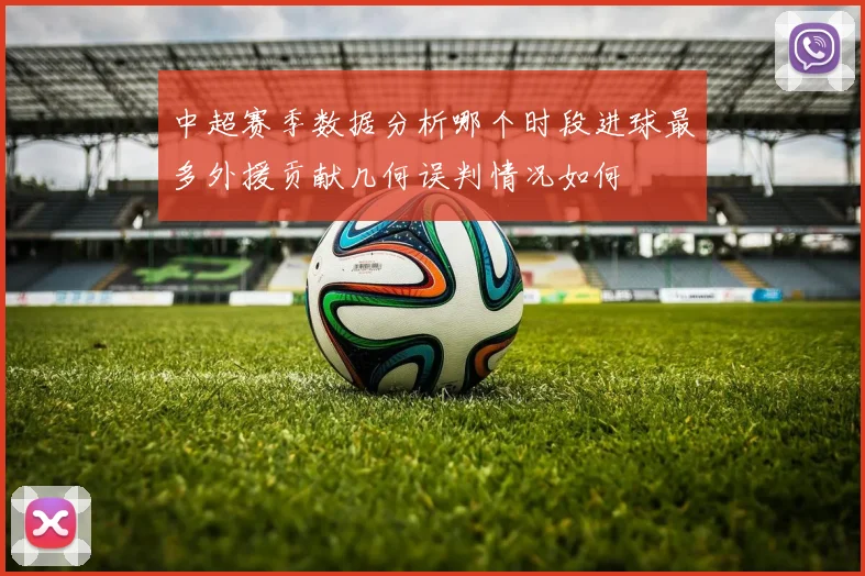 中超赛季数据分析哪个时段进球最多外援贡献几何误判情况如何