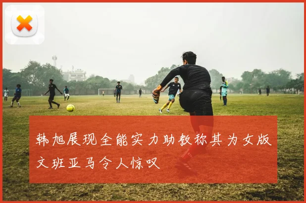 韩旭展现全能实力助教称其为女版文班亚马令人惊叹