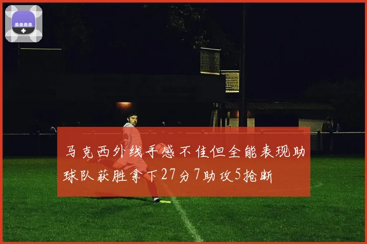 马克西外线手感不佳但全能表现助球队获胜拿下27分7助攻5抢断