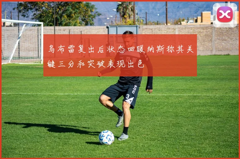 乌布雷复出后状态回暖纳斯称其关键三分和突破表现出色