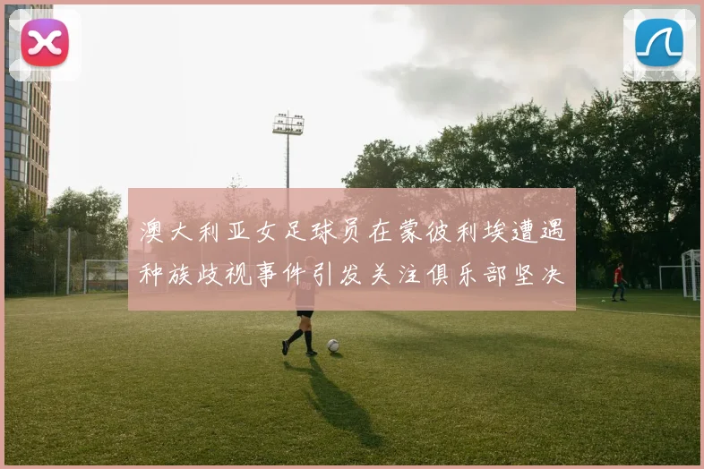 澳大利亚女足球员在蒙彼利埃遭遇种族歧视事件引发关注俱乐部坚决否认