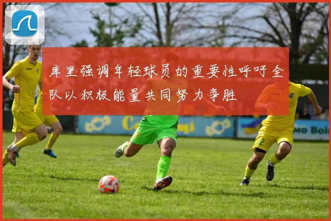 库里强调年轻球员的重要性呼吁全队以积极能量共同努力争胜