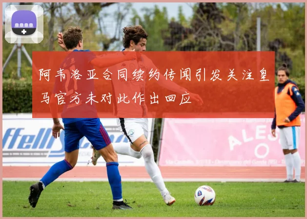 阿韦洛亚合同续约传闻引发关注皇马官方未对此作出回应