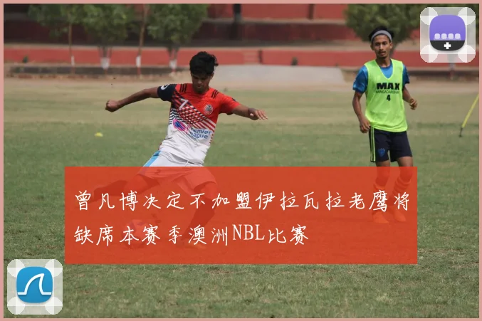 曾凡博决定不加盟伊拉瓦拉老鹰将缺席本赛季澳洲NBL比赛