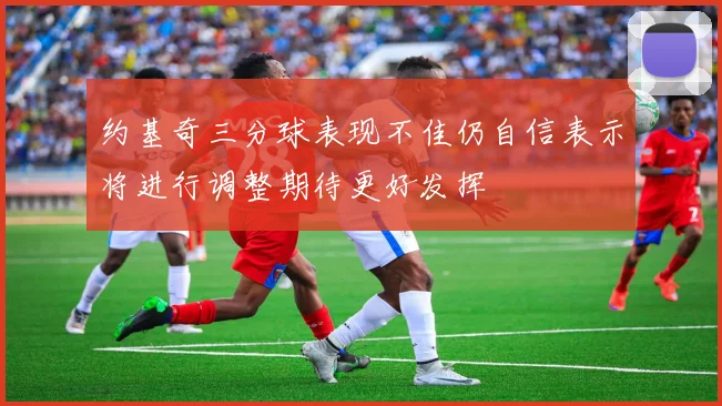 约基奇三分球表现不佳仍自信表示将进行调整期待更好发挥