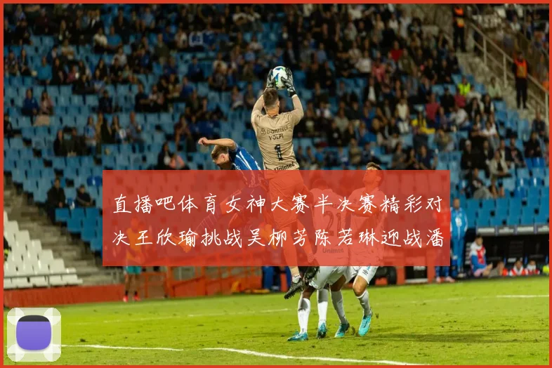 直播吧体育女神大赛半决赛精彩对决王欣瑜挑战吴柳芳陈若琳迎战潘晓婷