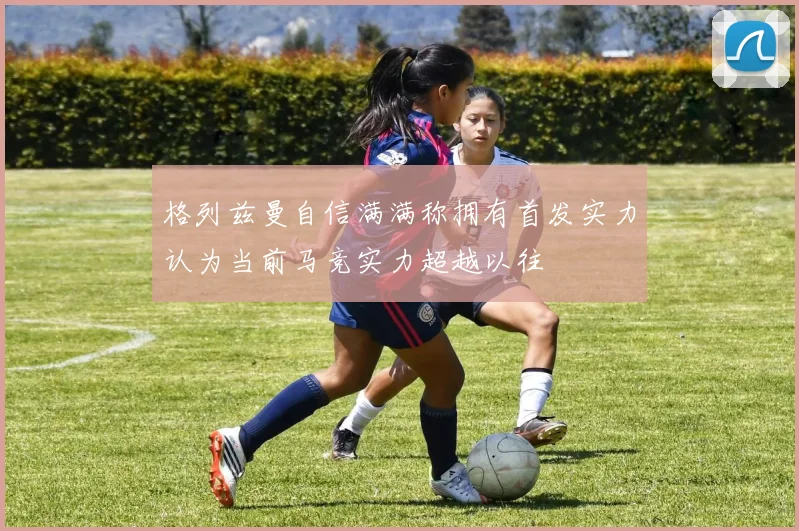 格列兹曼自信满满称拥有首发实力认为当前马竞实力超越以往