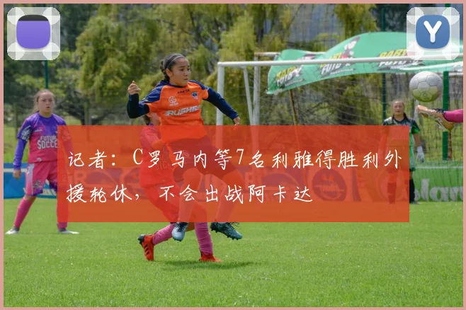 记者：C罗马内等7名利雅得胜利外援轮休，不会出战阿卡达
