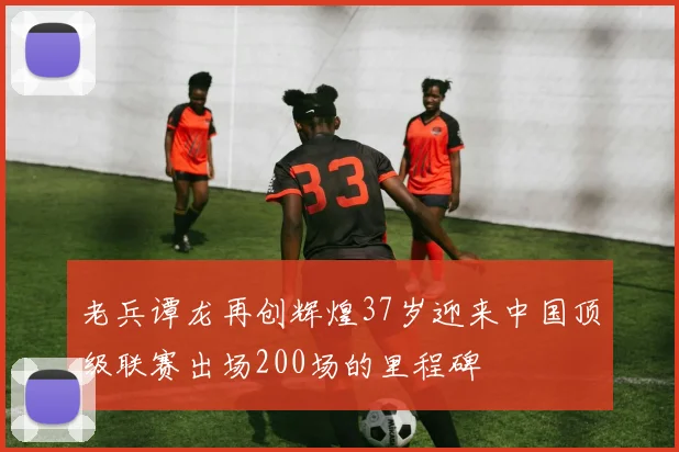 老兵谭龙再创辉煌37岁迎来中国顶级联赛出场200场的里程碑