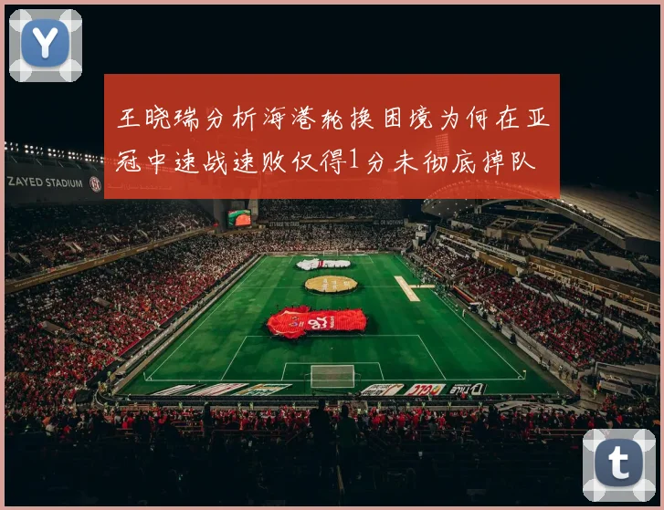 王晓瑞分析海港轮换困境为何在亚冠中速战速败仅得1分未彻底掉队