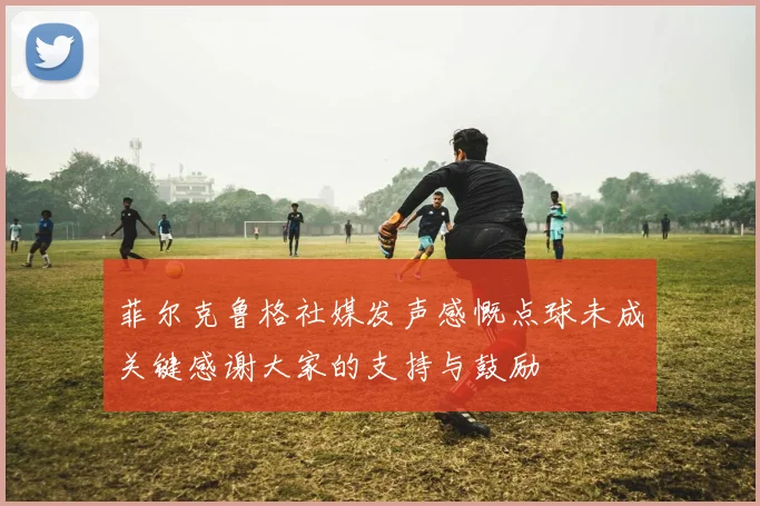 菲尔克鲁格社媒发声感慨点球未成关键感谢大家的支持与鼓励