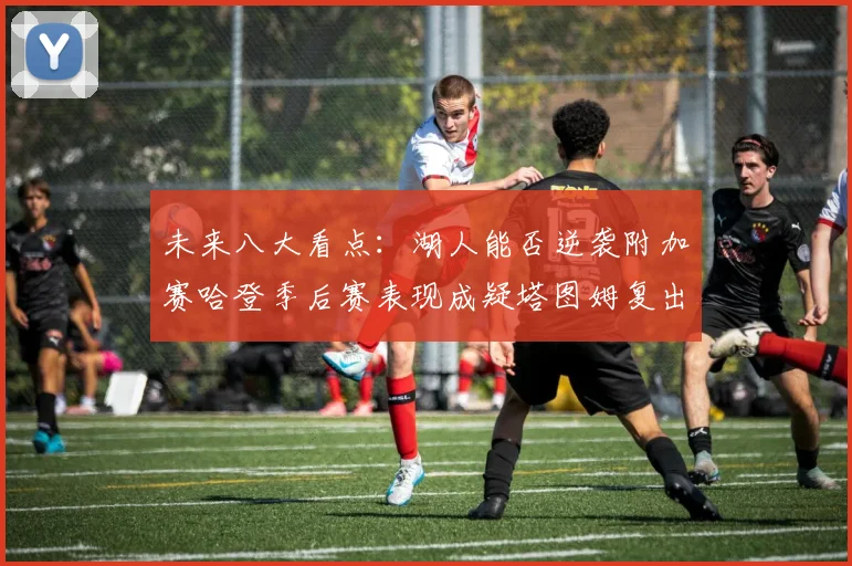 未来八大看点：湖人能否逆袭附加赛哈登季后赛表现成疑塔图姆复出能否助力球队