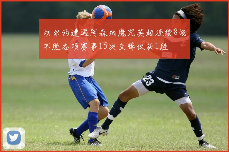 切尔西遭遇阿森纳魔咒英超连续8场不胜各项赛事15次交锋仅获1胜