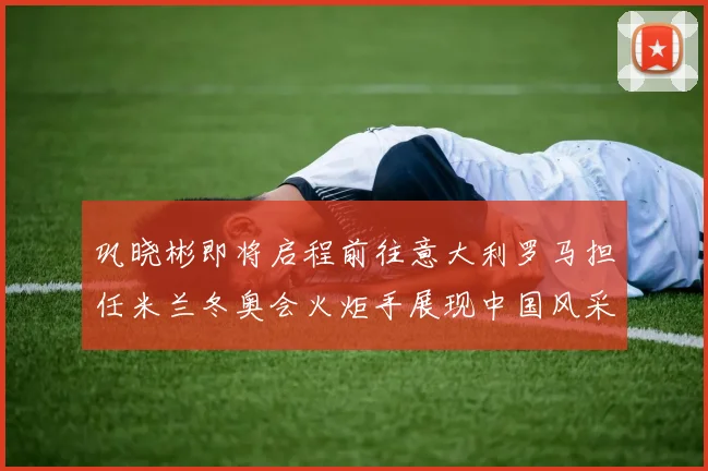 巩晓彬即将启程前往意大利罗马担任米兰冬奥会火炬手展现中国风采
