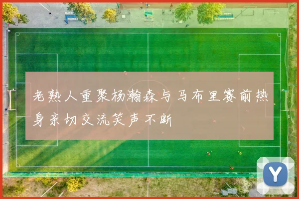 老熟人重聚杨瀚森与马布里赛前热身亲切交流笑声不断