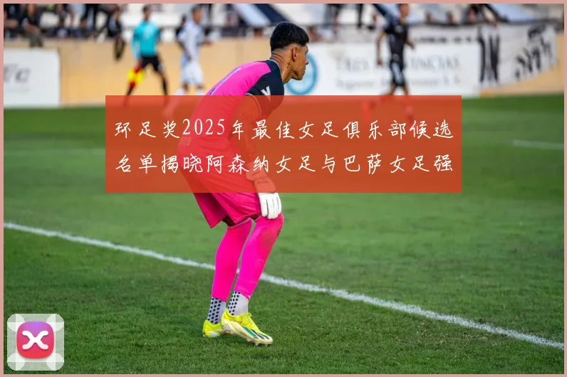 环足奖2025年最佳女足俱乐部候选名单揭晓阿森纳女足与巴萨女足强势领衔