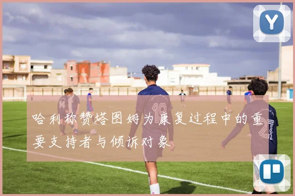 哈利称赞塔图姆为康复过程中的重要支持者与倾诉对象