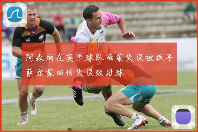 阿森纳在英甲球队面前失误被扳平萨尔蒙回传失误致进球