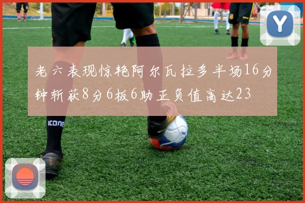老六表现惊艳阿尔瓦拉多半场16分钟斩获8分6板6助正负值高达23