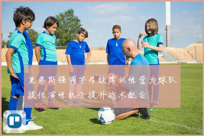 里弗斯强调字母缺席训练营为球队提供演练机会提升战术配合