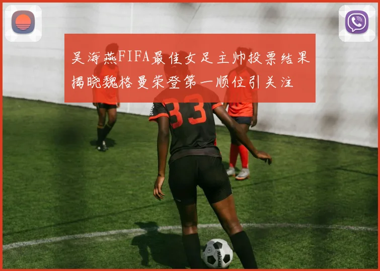 吴海燕FIFA最佳女足主帅投票结果揭晓魏格曼荣登第一顺位引关注