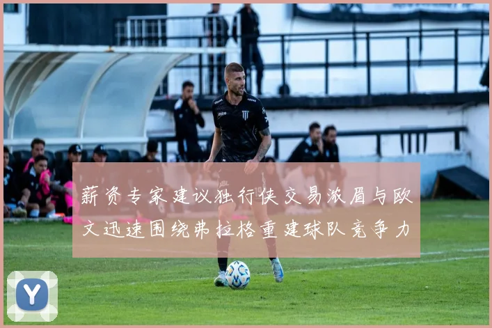 薪资专家建议独行侠交易浓眉与欧文迅速围绕弗拉格重建球队竞争力